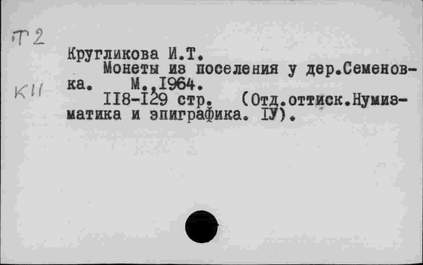 ﻿Кругликова И.T.
Монеты из поселения у дер.Семенов-ка. М.,1964.
118-129 стр. (Отд.оттиск.Нумизматика и эпиграфика. ІУ).